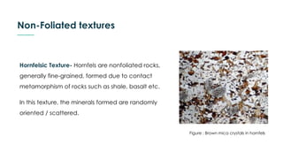 Non-Foliated textures
Hornfelsic Texture- Hornfels are nonfoliated rocks,
generally fine-grained, formed due to contact
metamorphism of rocks such as shale, basalt etc.
In this texture, the minerals formed are randomly
oriented / scattered.
Figure : Brown mica crystals in hornfels
 