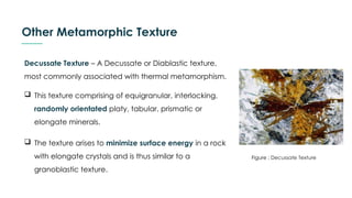 Other Metamorphic Texture
Decussate Texture – A Decussate or Diablastic texture,
most commonly associated with thermal metamorphism.
 This texture comprising of equigranular, interlocking,
randomly orientated platy, tabular, prismatic or
elongate minerals.
 The texture arises to minimize surface energy in a rock
with elongate crystals and is thus similar to a
granoblastic texture.
Figure : Decussate Texture
 
