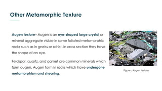 Other Metamorphic Texture
Augen texture– Augen is an eye-shaped large crystal or
mineral aggregate visible in some foliated metamorphic
rocks such as in gneiss or schist. In cross section they have
the shape of an eye.
Feldspar, quartz, and garnet are common minerals which
form augen. Augen form in rocks which have undergone
metamorphism and shearing.
Figure : Augen texture
 
