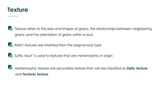 Texture
Texture refers to the sizes and shapes of grains, the relationships between neighboring
grains, and the orientation of grains within a rock.
Metamorphic texture are secondary texture that can be classified as Static texture
and Tectonic texture
Relict textures are inherited from the original rock type
Suffix ‘blust’ is used to textures that are metamorphic in origin
 