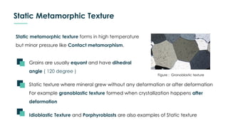 Static Metamorphic Texture
Static metamorphic texture forms in high temperature
but minor pressure like Contact metamorphism.
Figure : Granoblastic texture
Grains are usually equant and have dihedral
angle ( 120 degree )
Static texture where mineral grew without any deformation or after deformation
For example granoblastic texture formed when crystallization happens after
deformation
Idioblastic Texture and Porphyroblasts are also examples of Static texture
 