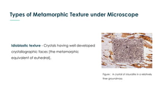 Types of Metamorphic Texture under Microscope
Idioblastic texture - Crystals having well developed
crystallographic faces (the metamorphic
equivalent of euhedral).
Figure : A crystal of staurolite in a relatively
finer groundmass
 