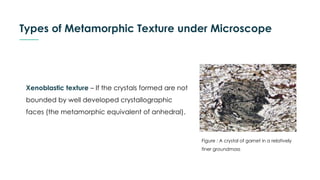 Types of Metamorphic Texture under Microscope
Xenoblastic texture – If the crystals formed are not
bounded by well developed crystallographic
faces (the metamorphic equivalent of anhedral).
Figure : A crystal of garnet in a relatively
finer groundmass
 