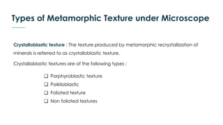 Types of Metamorphic Texture under Microscope
❏ Porphyroblastic texture
❏ Poikiloblastic
❏ Foliated texture
❏ Non foliated textures
Crystalloblastic texture : The texture produced by metamorphic recrystallization of
minerals is referred to as crystalloblastic texture.
Crystalloblastic textures are of the following types :
 