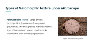 Types of Metamorphic Texture under Microscope
Porphyroblastic texture– Large crystals
(porphyroblasts) grown in a finer-grained
groundmass. The finer-grained material will show
signs of having been spread apart to make
room for the later formed porphyroblast.
Figure : Porphyroblastic garnet
 