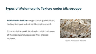 Types of Metamorphic Texture under Microscope
Poikiloblastic texture– Large crystals (poikiloblasts)
hosting finer-grained mineral by replacement.
Commonly the poikiloblasts will contain inclusions
of the incompletely replaced finer-grained
material.
Figure : Poikiloblastic staurolite
 