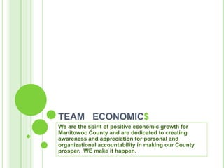 TEAM ECONOMIC$
We are the spirit of positive economic growth for
Manitowoc County and are dedicated to creating
awareness and appreciation for personal and
organizational accountability in making our County
prosper. WE make it happen.
 