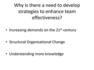 Why is there a need to develop
     strategies to enhance team
            effectiveness?

• Increasing demands on the 21st century

• Structural Organizational Change

• Understanding more knowledge
 