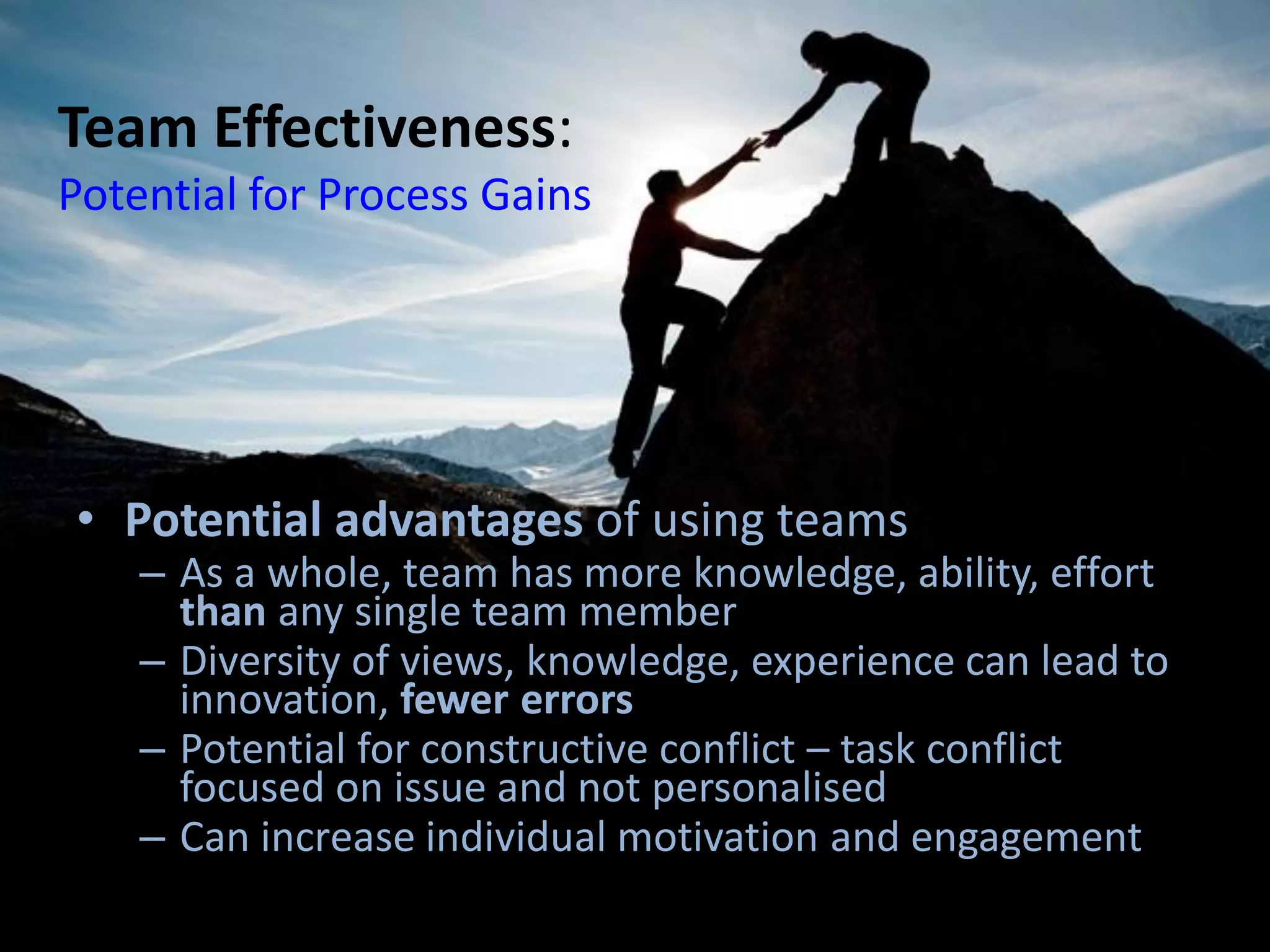 Team Effectiveness:
Potential for Process Gains
• Potential advantages of using teams
– As a whole, team has more knowledge, ability, effort
than any single team member
– Diversity of views, knowledge, experience can lead to
innovation, fewer errors
– Potential for constructive conflict – task conflict
focused on issue and not personalised
– Can increase individual motivation and engagement
 