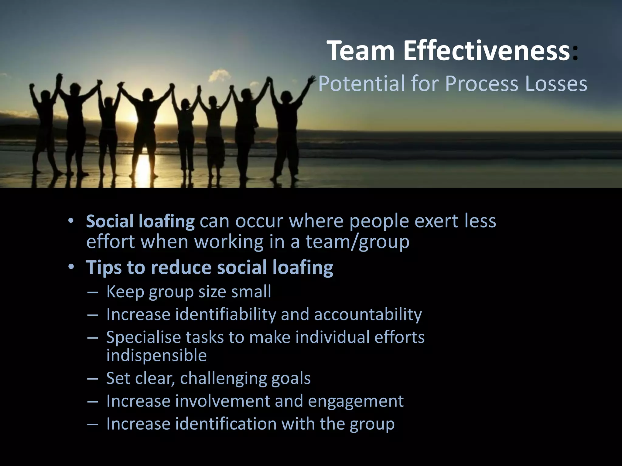 Team Effectiveness:
Potential for Process Losses
• Social loafing can occur where people exert less
effort when working in a team/group
• Tips to reduce social loafing
– Keep group size small
– Increase identifiability and accountability
– Specialise tasks to make individual efforts
indispensible
– Set clear, challenging goals
– Increase involvement and engagement
– Increase identification with the group
 