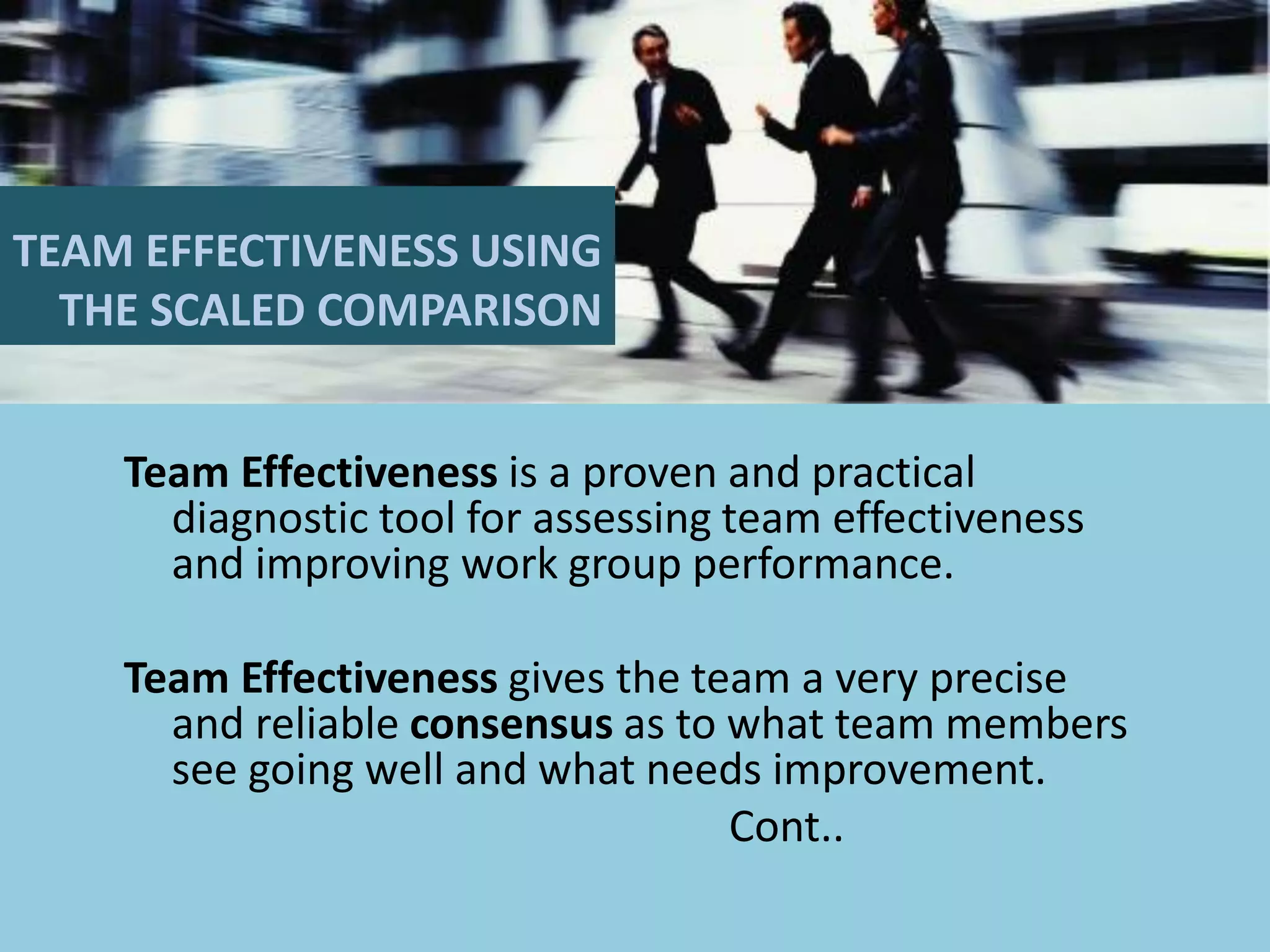 TEAM EFFECTIVENESS USING
THE SCALED COMPARISON
Team Effectiveness is a proven and practical
diagnostic tool for assessing team effectiveness
and improving work group performance.
Team Effectiveness gives the team a very precise
and reliable consensus as to what team members
see going well and what needs improvement.
Cont..
 