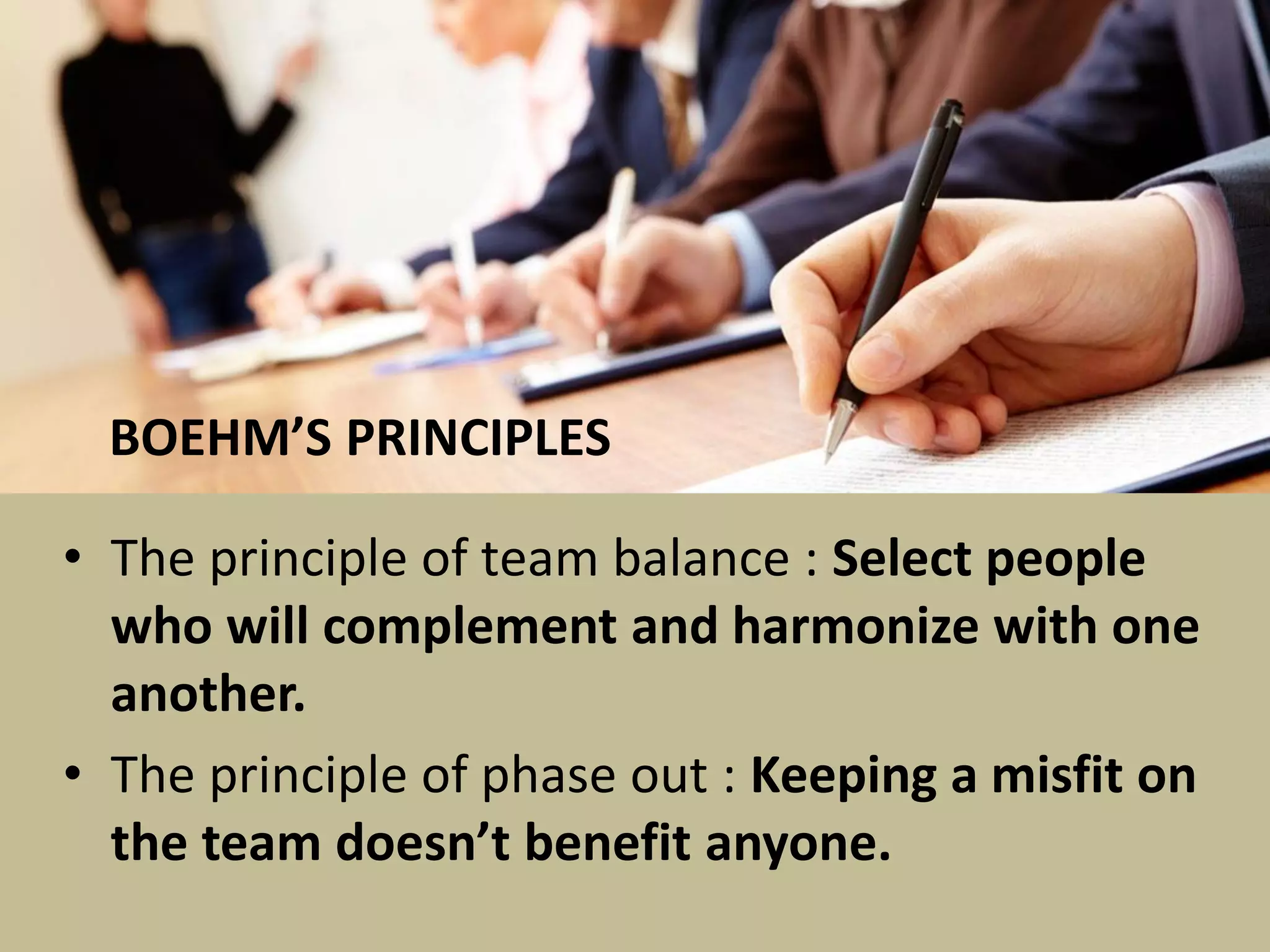 • The principle of team balance : Select people
who will complement and harmonize with one
another.
• The principle of phase out : Keeping a misfit on
the team doesn’t benefit anyone.
BOEHM’S PRINCIPLES
 
