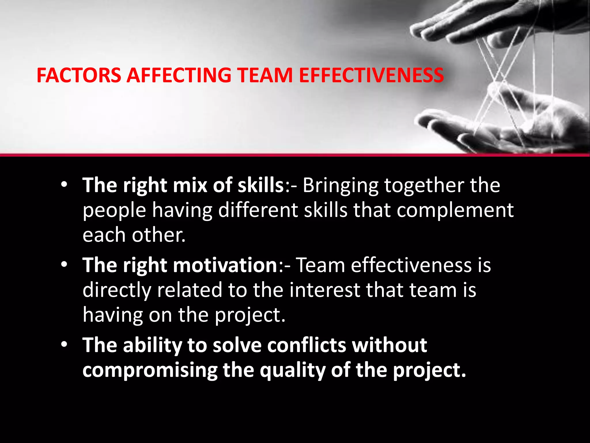 FACTORS AFFECTING TEAM EFFECTIVENESS
• The right mix of skills:- Bringing together the
people having different skills that complement
each other.
• The right motivation:- Team effectiveness is
directly related to the interest that team is
having on the project.
• The ability to solve conflicts without
compromising the quality of the project.
 