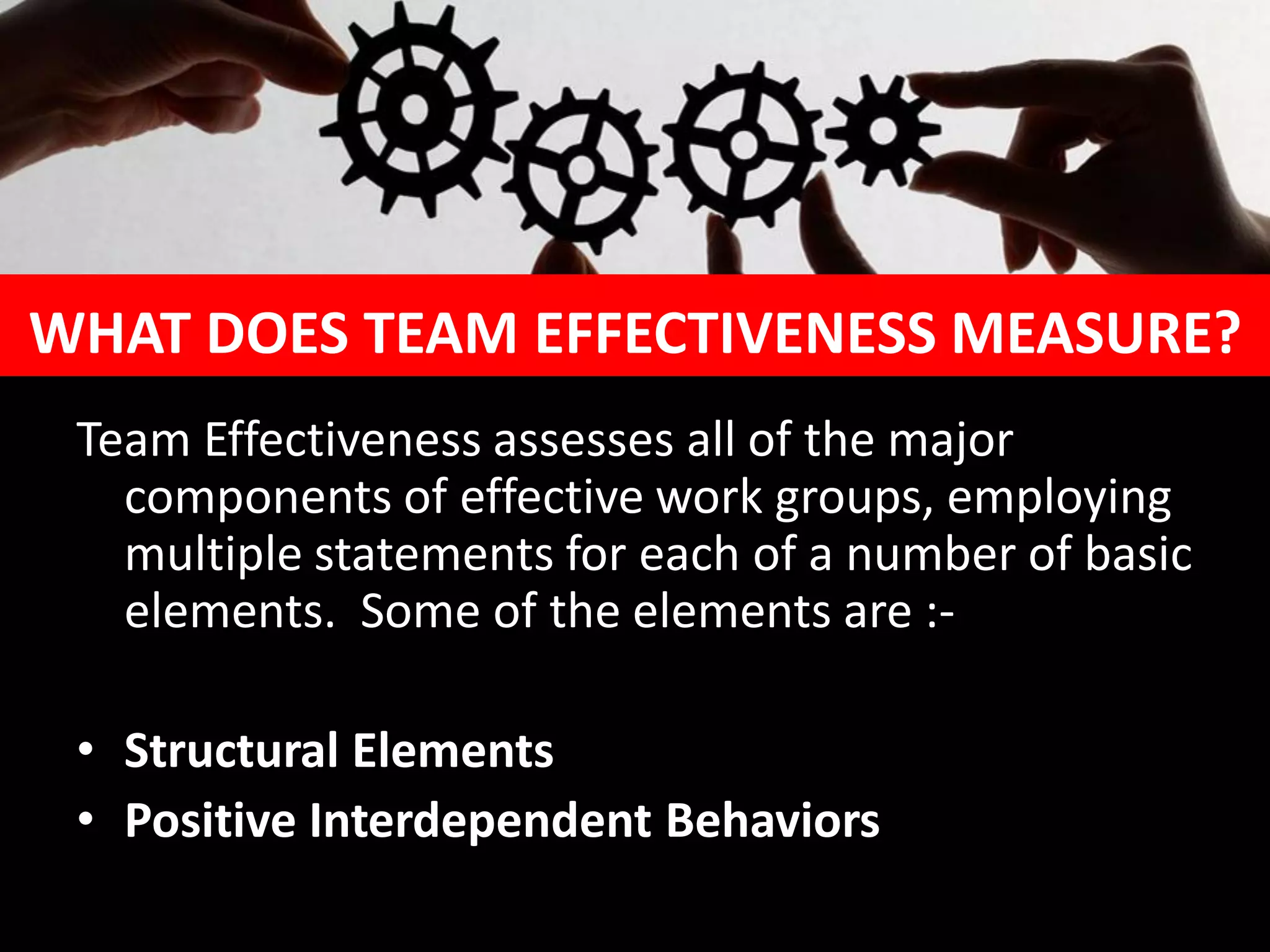 WHAT DOES TEAM EFFECTIVENESS MEASURE?
Team Effectiveness assesses all of the major
components of effective work groups, employing
multiple statements for each of a number of basic
elements. Some of the elements are :-
• Structural Elements
• Positive Interdependent Behaviors
 