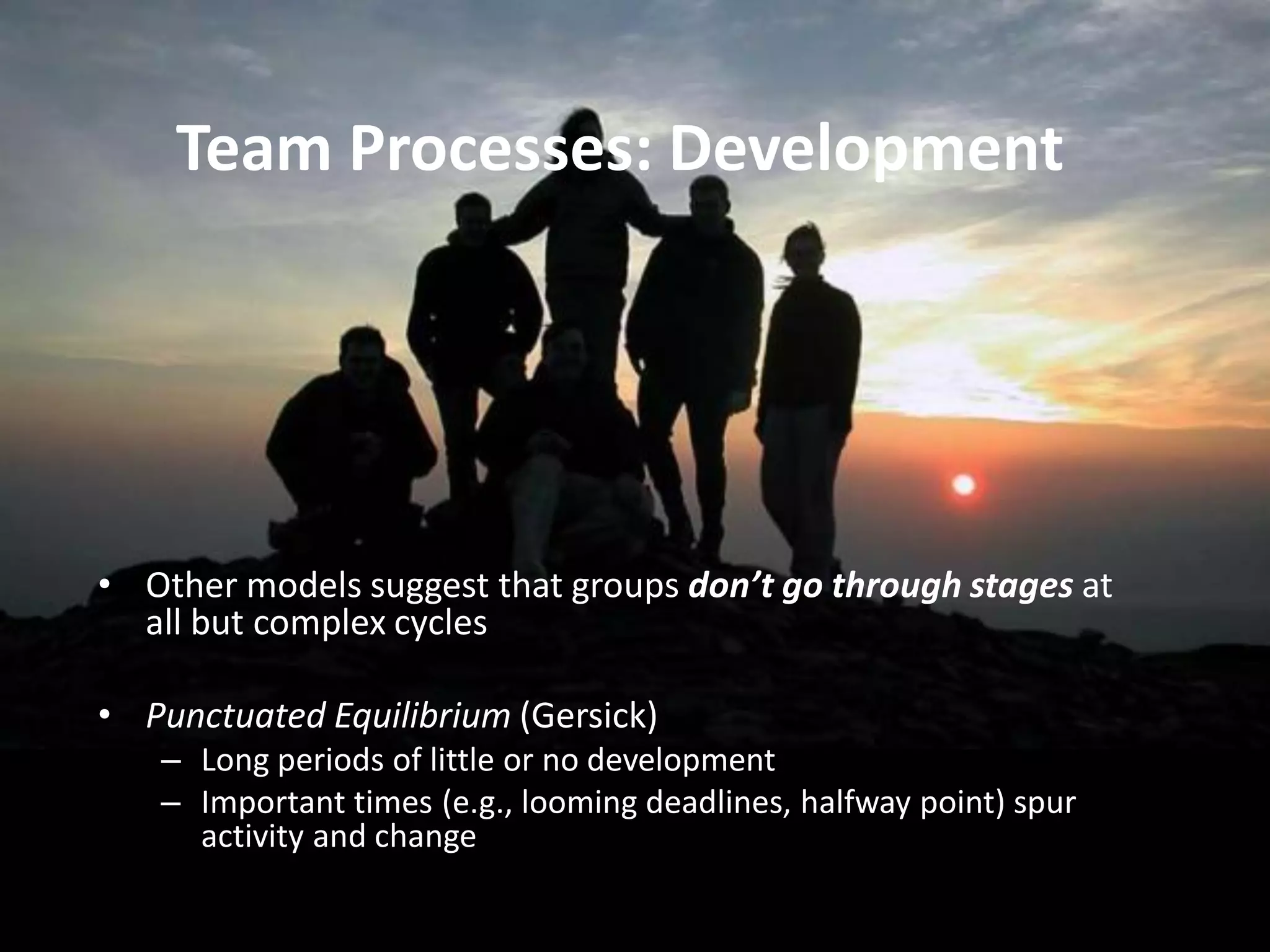 Team Processes: Development
• Other models suggest that groups don’t go through stages at
all but complex cycles
• Punctuated Equilibrium (Gersick)
– Long periods of little or no development
– Important times (e.g., looming deadlines, halfway point) spur
activity and change
 