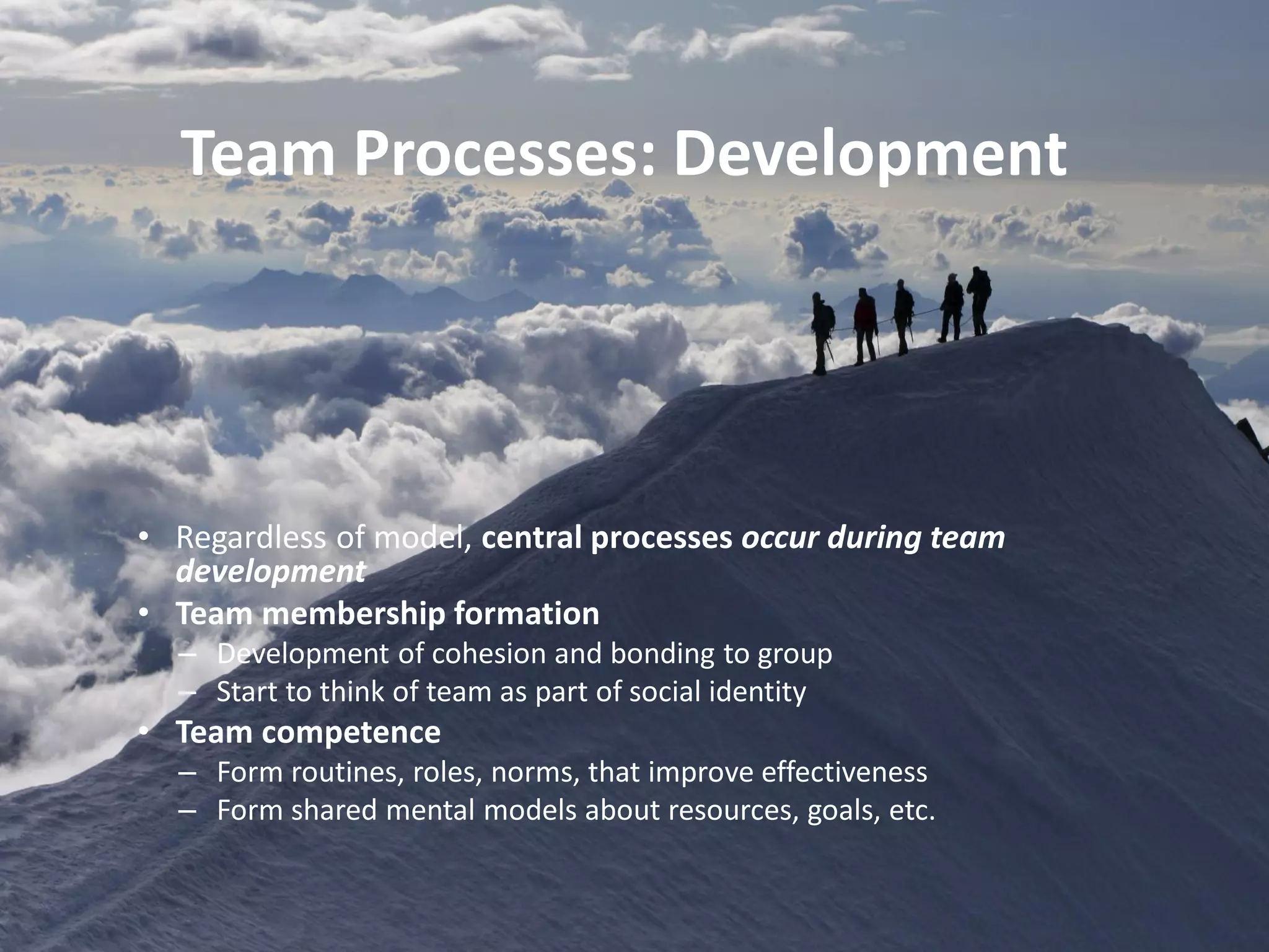 • Regardless of model, central processes occur during team
development
• Team membership formation
– Development of cohesion and bonding to group
– Start to think of team as part of social identity
• Team competence
– Form routines, roles, norms, that improve effectiveness
– Form shared mental models about resources, goals, etc.
Team Processes: Development
 