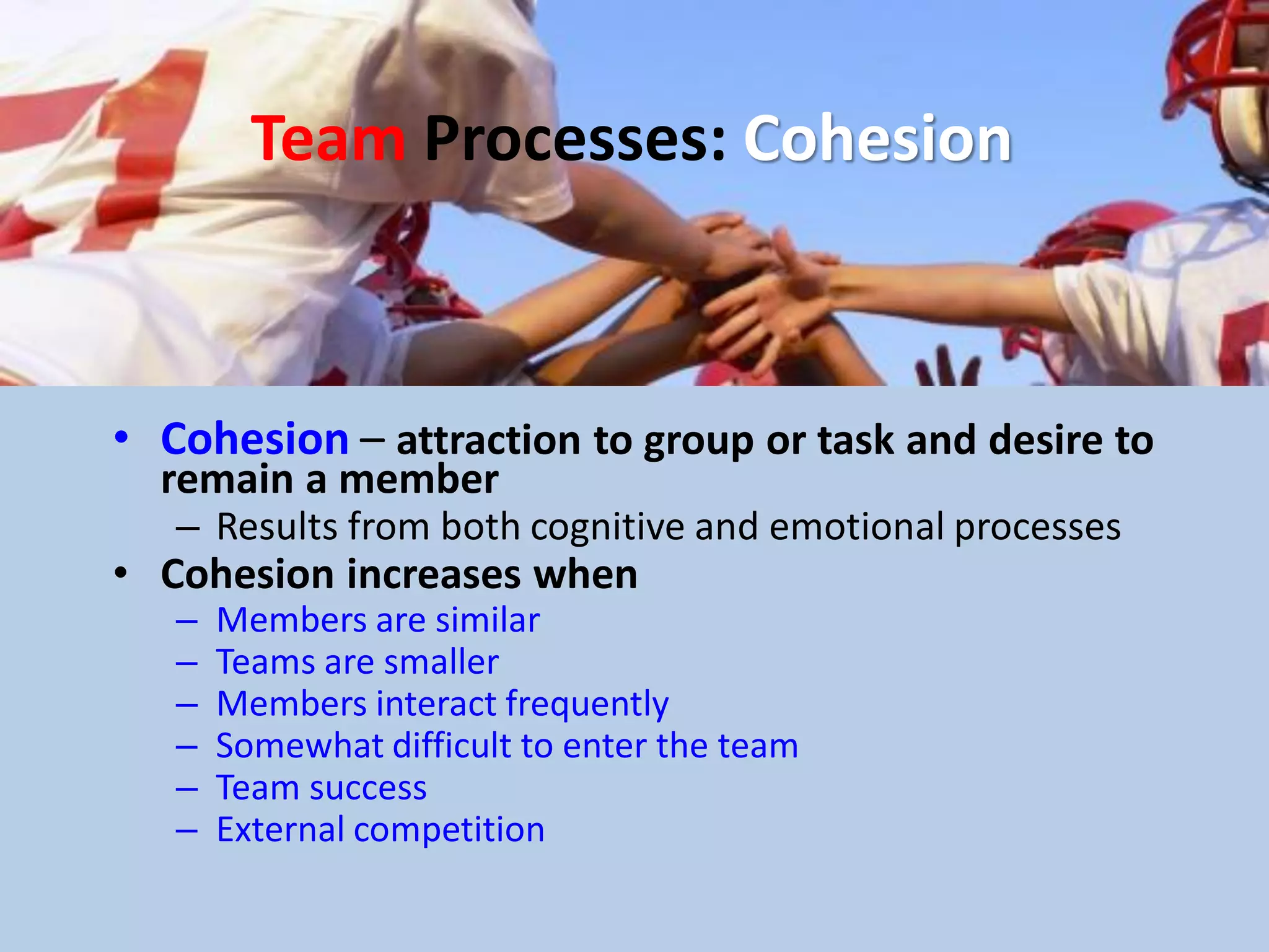 Team Processes: Cohesion
• Cohesion – attraction to group or task and desire to
remain a member
– Results from both cognitive and emotional processes
• Cohesion increases when
– Members are similar
– Teams are smaller
– Members interact frequently
– Somewhat difficult to enter the team
– Team success
– External competition
 