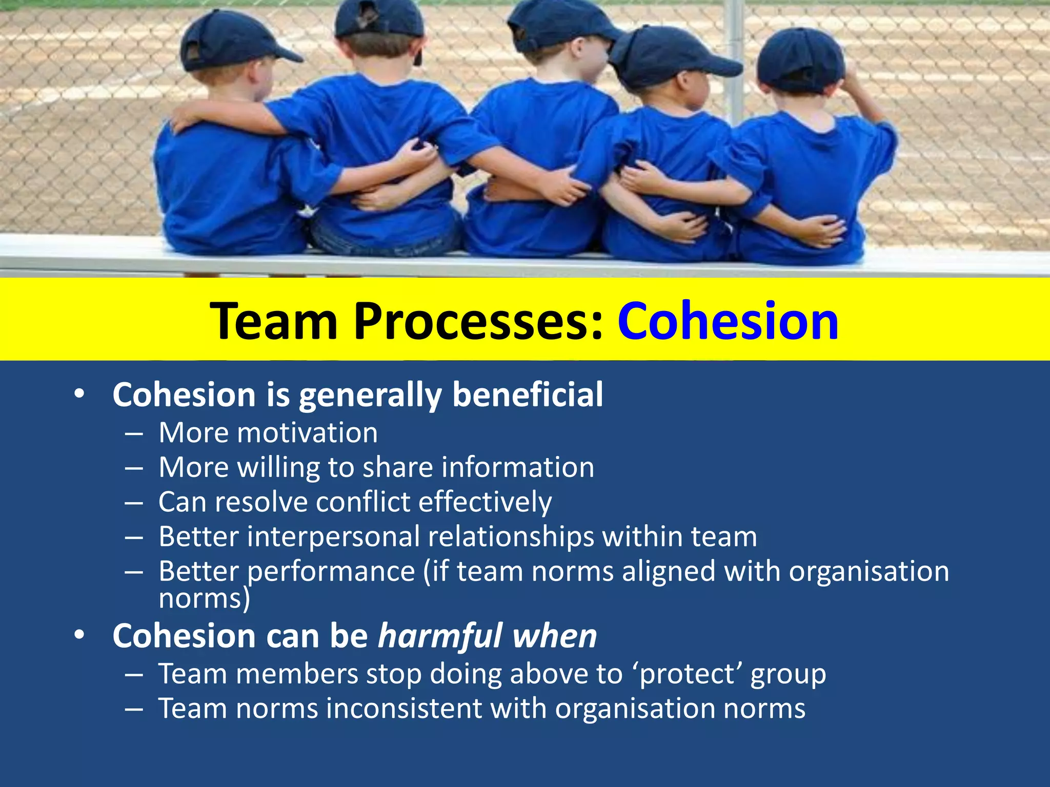 Team Processes: Cohesion
• Cohesion is generally beneficial
– More motivation
– More willing to share information
– Can resolve conflict effectively
– Better interpersonal relationships within team
– Better performance (if team norms aligned with organisation
norms)
• Cohesion can be harmful when
– Team members stop doing above to ‘protect’ group
– Team norms inconsistent with organisation norms
 