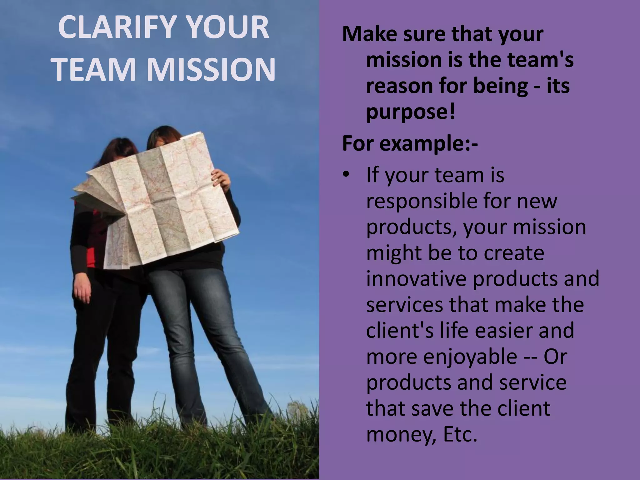 CLARIFY YOUR
TEAM MISSION
Make sure that your
mission is the team's
reason for being - its
purpose!
For example:-
• If your team is
responsible for new
products, your mission
might be to create
innovative products and
services that make the
client's life easier and
more enjoyable -- Or
products and service
that save the client
money, Etc.
 