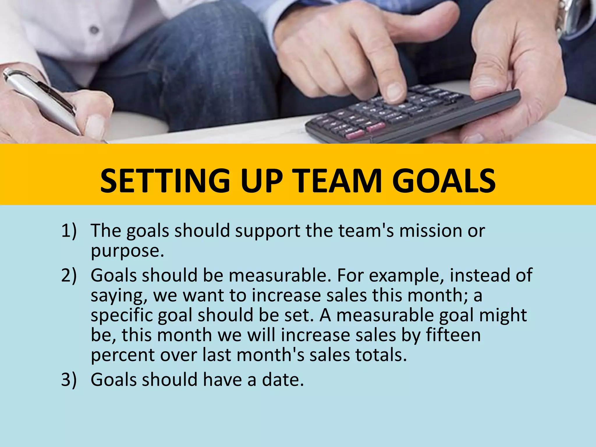 SETTING UP TEAM GOALS
1) The goals should support the team's mission or
purpose.
2) Goals should be measurable. For example, instead of
saying, we want to increase sales this month; a
specific goal should be set. A measurable goal might
be, this month we will increase sales by fifteen
percent over last month's sales totals.
3) Goals should have a date.
 