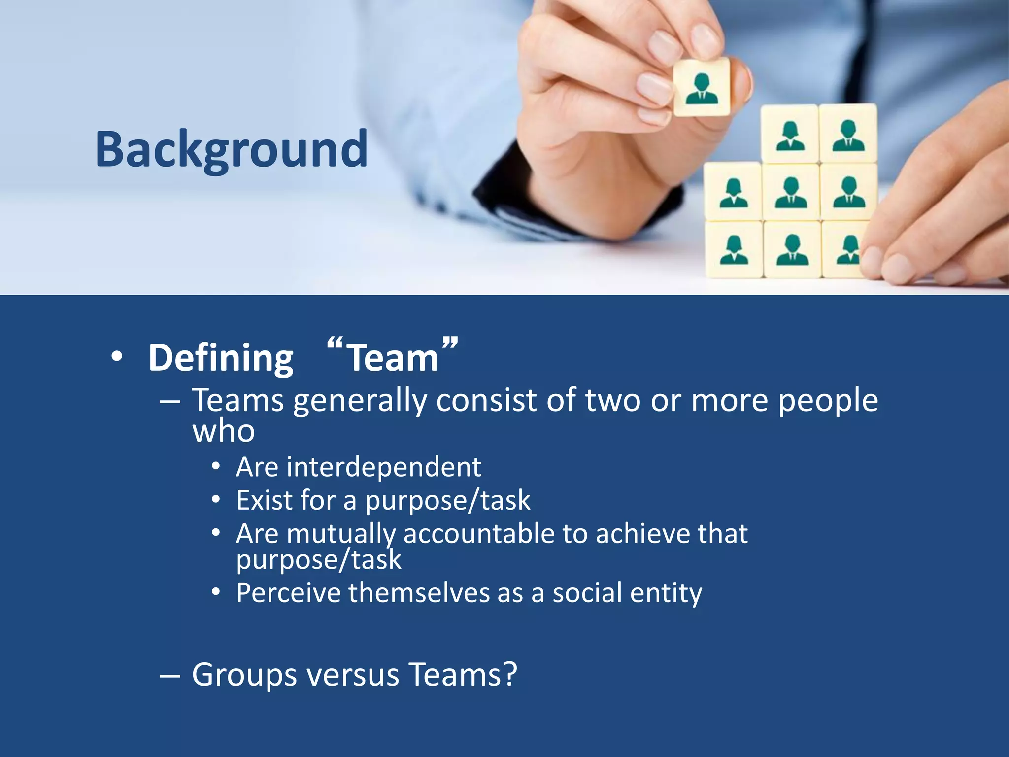 Background
• Defining “Team”
– Teams generally consist of two or more people
who
• Are interdependent
• Exist for a purpose/task
• Are mutually accountable to achieve that
purpose/task
• Perceive themselves as a social entity
– Groups versus Teams?
 