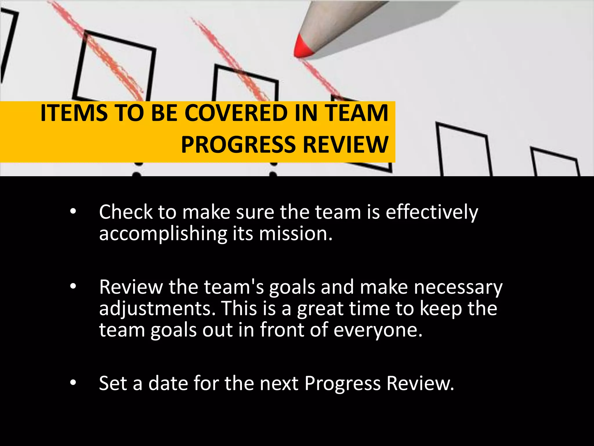 ITEMS TO BE COVERED IN TEAM
PROGRESS REVIEW
• Check to make sure the team is effectively
accomplishing its mission.
• Review the team's goals and make necessary
adjustments. This is a great time to keep the
team goals out in front of everyone.
• Set a date for the next Progress Review.
 