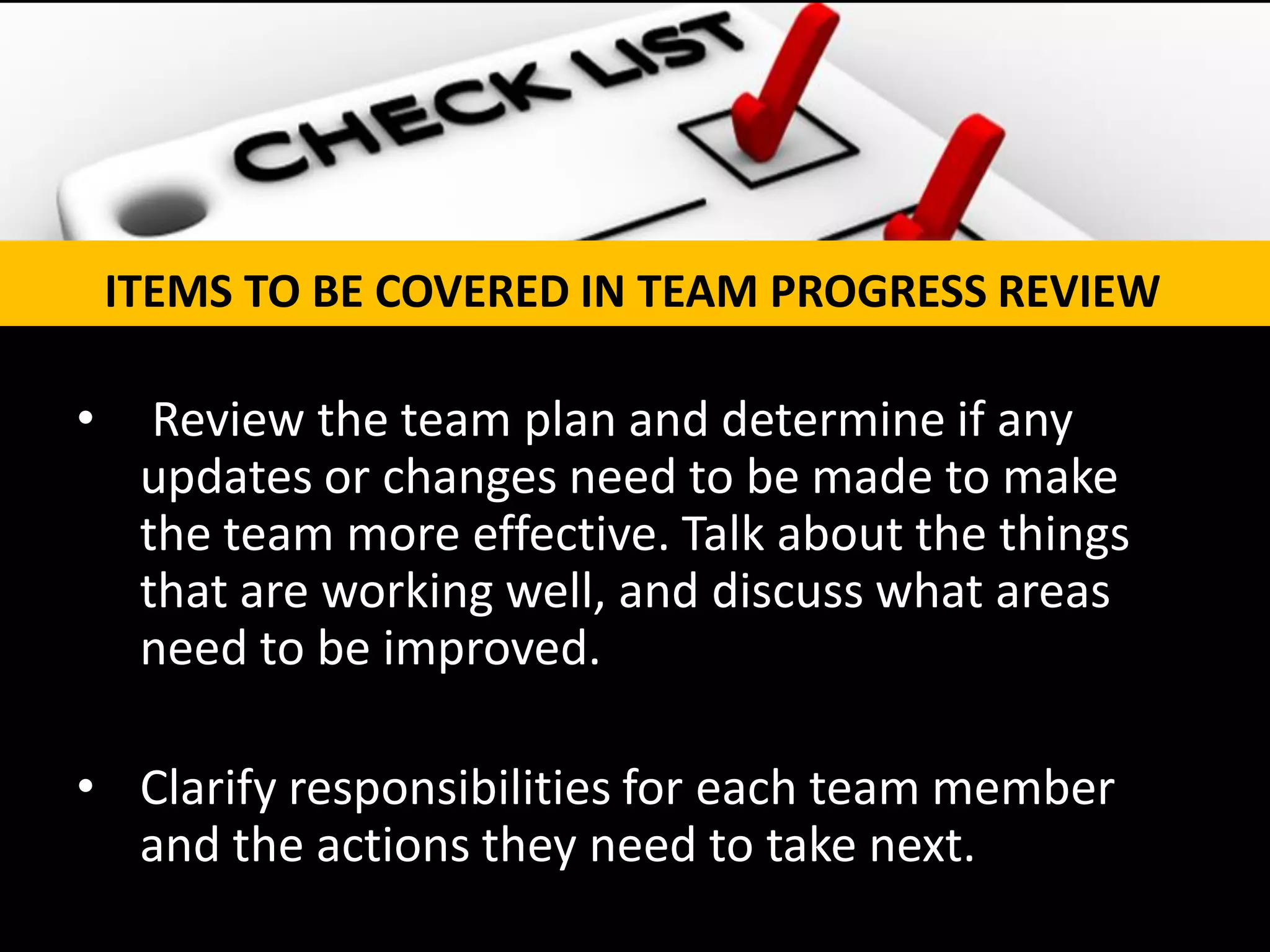 • Review the team plan and determine if any
updates or changes need to be made to make
the team more effective. Talk about the things
that are working well, and discuss what areas
need to be improved.
• Clarify responsibilities for each team member
and the actions they need to take next.
ITEMS TO BE COVERED IN TEAM PROGRESS REVIEW
 