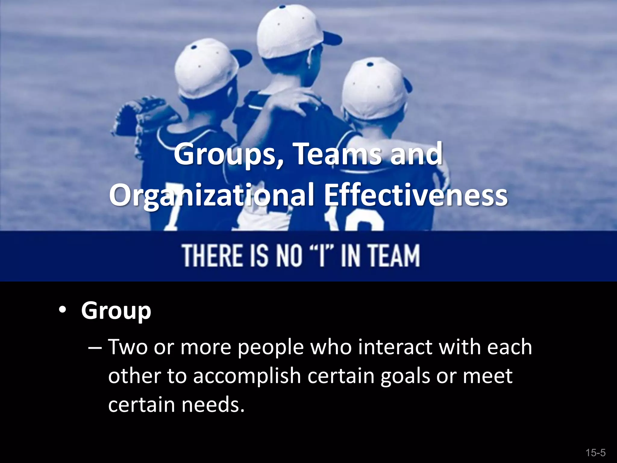 15-5
Groups, Teams and
Organizational Effectiveness
• Group
– Two or more people who interact with each
other to accomplish certain goals or meet
certain needs.
 