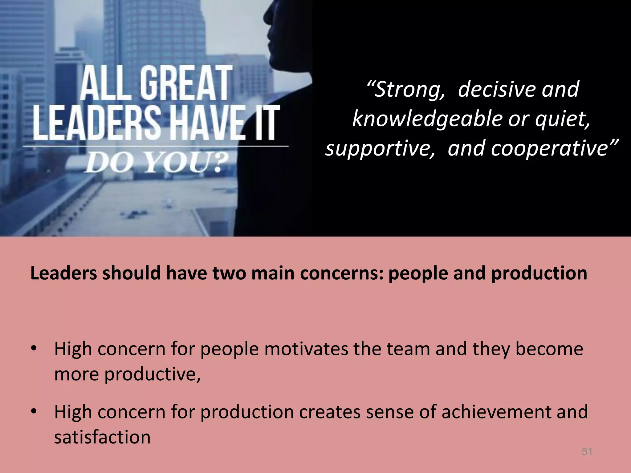51
Leaders should have two main concerns: people and production
• High concern for people motivates the team and they become
more productive,
• High concern for production creates sense of achievement and
satisfaction
“Strong, decisive and
knowledgeable or quiet,
supportive, and cooperative”
 