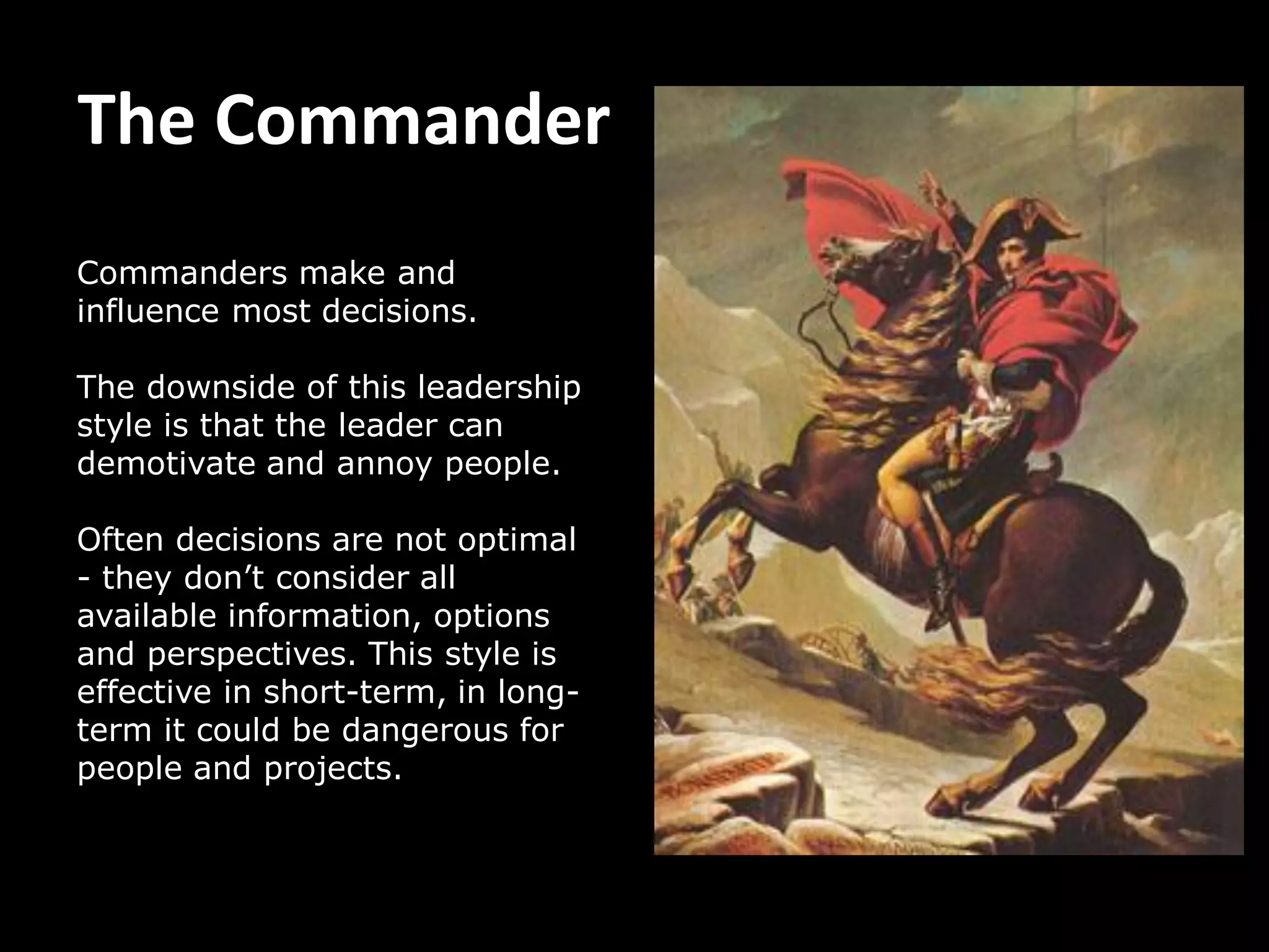 The Commander
Commanders make and
influence most decisions.
The downside of this leadership
style is that the leader can
demotivate and annoy people.
Often decisions are not optimal
- they don’t consider all
available information, options
and perspectives. This style is
effective in short-term, in long-
term it could be dangerous for
people and projects.
 