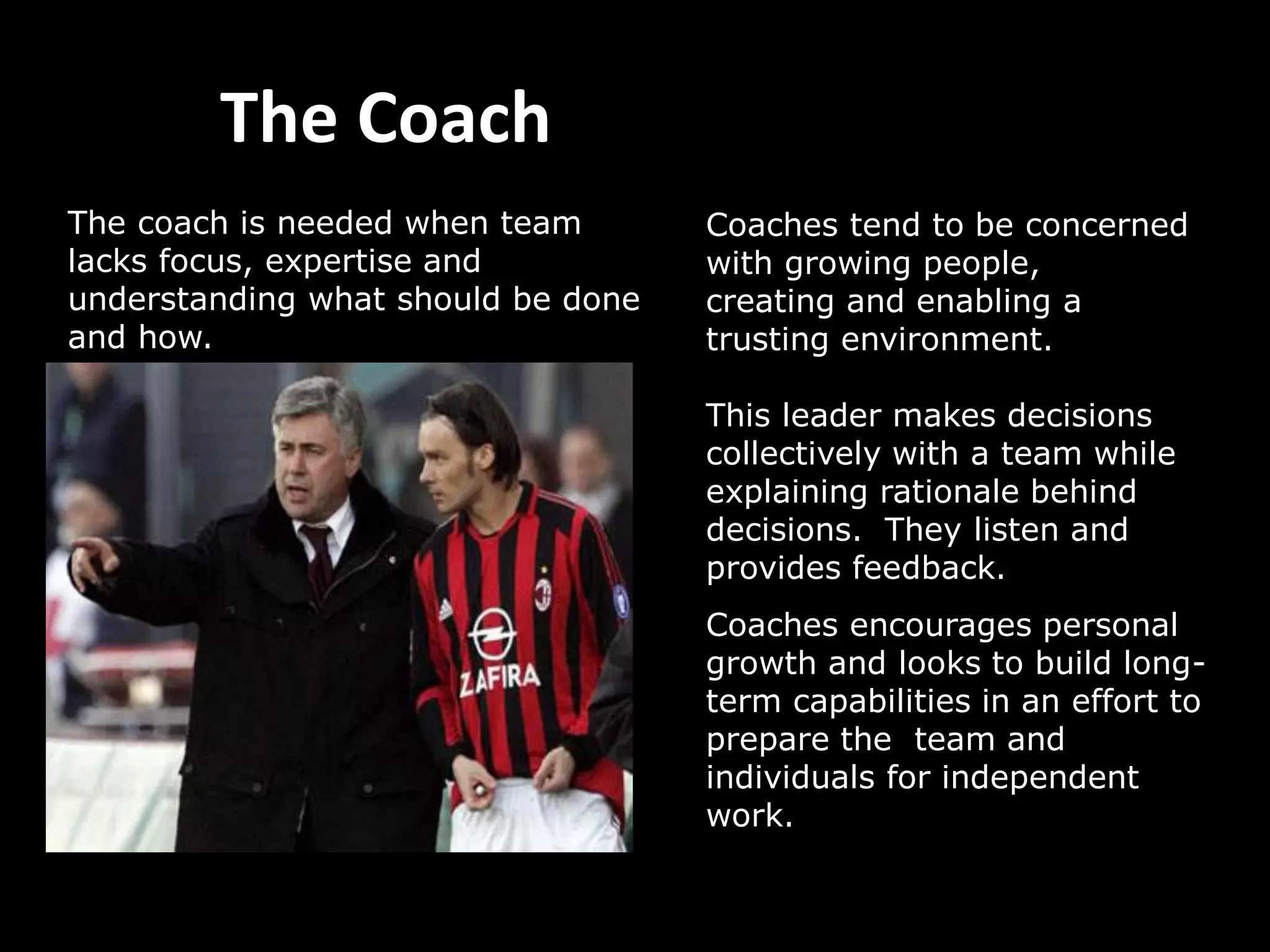 The Coach
Coaches tend to be concerned
with growing people,
creating and enabling a
trusting environment.
This leader makes decisions
collectively with a team while
explaining rationale behind
decisions. They listen and
provides feedback.
Coaches encourages personal
growth and looks to build long-
term capabilities in an effort to
prepare the team and
individuals for independent
work.
The coach is needed when team
lacks focus, expertise and
understanding what should be done
and how.
 