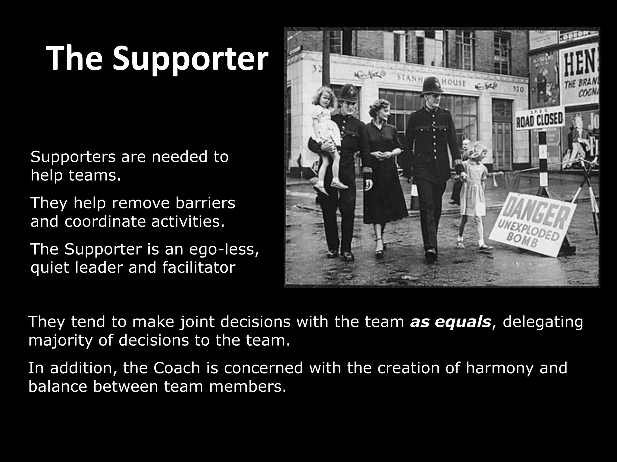 The Supporter
They tend to make joint decisions with the team as equals, delegating
majority of decisions to the team.
In addition, the Coach is concerned with the creation of harmony and
balance between team members.
Supporters are needed to
help teams.
They help remove barriers
and coordinate activities.
The Supporter is an ego-less,
quiet leader and facilitator
 