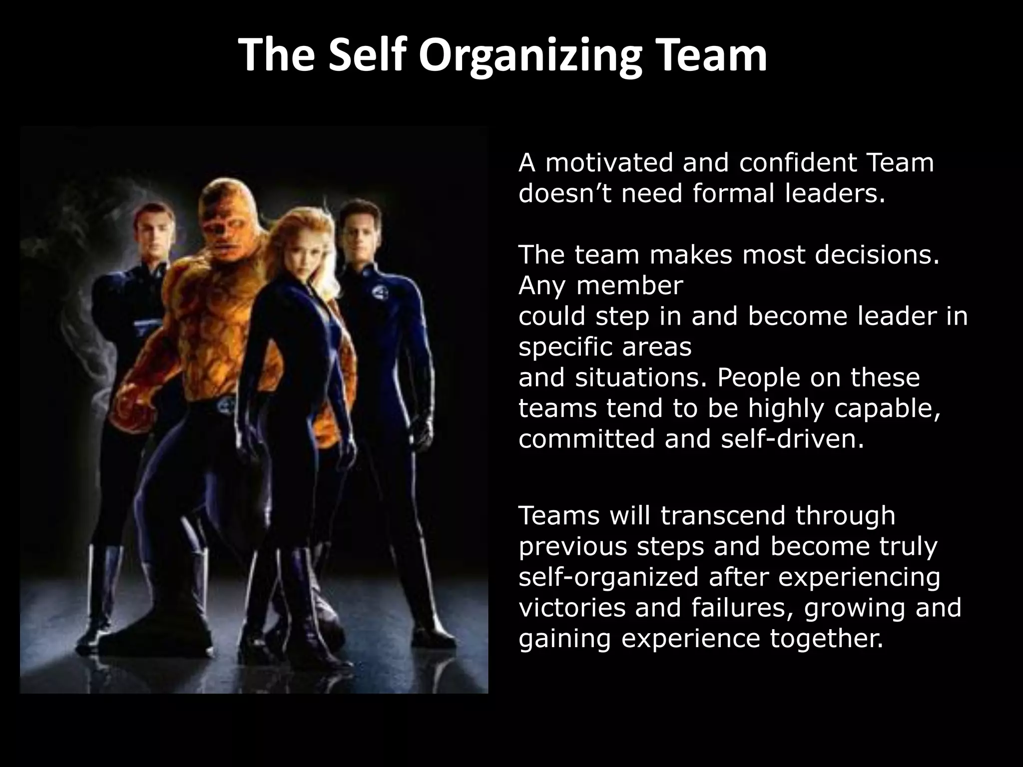 The Self Organizing Team
A motivated and confident Team
doesn’t need formal leaders.
The team makes most decisions.
Any member
could step in and become leader in
specific areas
and situations. People on these
teams tend to be highly capable,
committed and self-driven.
Teams will transcend through
previous steps and become truly
self-organized after experiencing
victories and failures, growing and
gaining experience together.
 