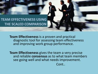 TEAM EFFECTIVENESS USING THE SCALED COMPARISON 
Team Effectiveness is a proven and practical diagnostic tool for assessing team effectiveness and improving work group performance. 
Team Effectiveness gives the team a very precise and reliable consensus as to what team members see going well and what needs improvement. 
Cont..  