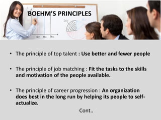 BOEHM’S PRINCIPLES 
•The principle of top talent : Use better and fewer people 
•The principle of job matching : Fit the tasks to the skills and motivation of the people available. 
•The principle of career progression : An organization does best in the long run by helping its people to self- actualize. 
Cont..  