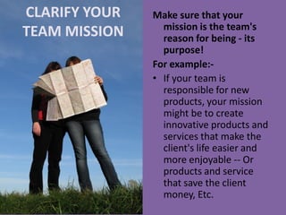 CLARIFY YOUR TEAM MISSION 
Make sure that your mission is the team's reason for being - its purpose! 
For example:- 
•If your team is responsible for new products, your mission might be to create innovative products and services that make the client's life easier and more enjoyable -- Or products and service that save the client money, Etc.  