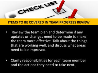 • Review the team plan and determine if any updates or changes need to be made to make the team more effective. Talk about the things that are working well, and discuss what areas need to be improved. 
•Clarify responsibilities for each team member and the actions they need to take next. 
ITEMS TO BE COVERED IN TEAM PROGRESS REVIEW  