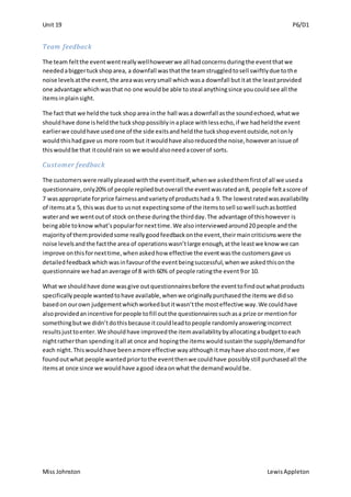 Unit 19 P6/D1
Miss Johnston LewisAppleton
Team feedback
The team feltthe eventwentreallywellhoweverwe all hadconcernsduringthe eventthatwe
neededabiggertuckshoparea, a downfall wasthatthe teamstruggledtosell swiftlydue tothe
noise levelsatthe event,the areawasverysmall whichwasa downfall butitat the leastprovided
one advantage whichwasthat no one wouldbe able tosteal anythingsince youcouldsee all the
itemsinplainsight.
The fact that we heldthe tuck shoparea inthe hall wasa downfall asthe soundechoed,whatwe
shouldhave done isheldthe tuckshoppossiblyinaplace withlessecho,if we hadheldthe event
earlierwe couldhave usedone of the side exitsandheldthe tuckshopeventoutside,notonly
wouldthishadgave us more room but itwouldhave alsoreducedthe noise,howeveranissue of
thiswouldbe that itcouldrain so we wouldalsoneedacoverof sorts.
Customer feedback
The customerswere reallypleasedwiththe eventitself,whenwe askedthemfirstof all we useda
questionnaire,only20%of people repliedbutoverall the eventwasratedan8, people feltascore of
7 wasappropriate forprice fairnessandvarietyof productshada 9. The lowestratedwasavailability
of itemsata 5, thiswas due to usnot expectingsome of the itemstosell sowell suchasbottled
waterand we wentoutof stock onthese duringthe thirdday.The advantage of thishowever is
beingable toknow what’s popularfornexttime.We alsointerviewedaround20 people andthe
majorityof themprovidedsome reallygoodfeedbackonthe event,theirmaincriticismswere the
noise levelsandthe factthe area of operationswasn’tlarge enough,atthe leastwe know we can
improve onthisfornexttime,whenaskedhow effective the eventwasthe customersgave us
detailedfeedbackwhichwasinfavourof the eventbeingsuccessful,whenwe askedthisonthe
questionnaire we hadanaverage of 8 with 60% of people ratingthe event9or 10.
What we shouldhave done wasgive outquestionnairesbefore the eventtofindoutwhatproducts
specificallypeople wantedtohave available,whenwe originallypurchasedthe itemswe didso
basedon ourown judgementwhichworkedbutitwasn’tthe mosteffective way.We couldhave
alsoprovidedanincentive forpeople tofill outthe questionnairessuchasa prize or mentionfor
somethingbutwe didn’tdothisbecause itcouldleadtopeople randomlyansweringincorrect
resultsjusttoenter.We shouldhave improvedthe itemavailabilitybyallocatingabudgettoeach
nightratherthan spendingitall at once and hopingthe itemswouldsustainthe supply/demandfor
each night.Thiswouldhave beenamore effective wayalthoughitmayhave alsocostmore,if we
foundoutwhat people wantedpriortothe eventthenwe couldhave possiblystill purchasedall the
itemsat once since we wouldhave agood ideaonwhat the demandwouldbe.
 