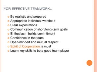 FOR EFFECTIVE TEAMWORK…
 Be realistic and prepared
 Appropriate individual workload
 Clear expectations
 Communication of short/long-term goals
 Enthusiasm builds commitment
 Confidence in the team
 Open-minded and mutual respect
 Spirit of Cooperation is must
 Learn key skills to be a good team player
 