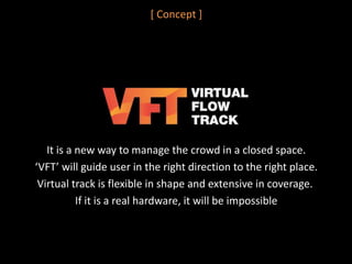 [ Concept ]
It is a new way to manage the crowd in a closed space.
‘VFT’ will guide user in the right direction to the right place.
Virtual track is flexible in shape and extensive in coverage.
If it is a real hardware, it will be impossible
 