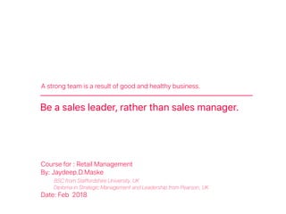A strong team is a result of good and healthy business.
Be a sales leader, rather than sales manager.
Course for : Retail Management
By: Jaydeep.D.Maske
BSC from Staffordshire University, UK
Diploma in Strategic Management and Leadership from Pearson, UK
Date: Feb 2018
 