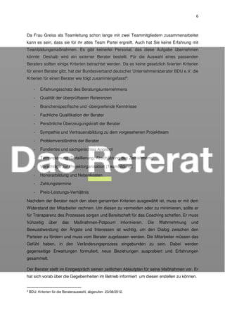 6
Da Frau Greiss als Teamleitung schon lange mit zwei Teammitgliedern zusammenarbeitet
kann es sein, dass sie für ihr altes Team Partei ergreift. Auch hat Sie keine Erfahrung mit
Teambildungsmaßnahmen. Es gibt keinerlei Personal, das diese Aufgabe übernehmen
könnte. Deshalb wird ein externer Berater bestellt. Für die Auswahl eines passenden
Beraters sollten einige Kriterien betrachtet werden. Da es keine gesetzlich fixierten Kriterien
für einen Berater gibt, hat der Bundesverband deutscher Unternehmensberater BDU e.V. die
Kriterien für einen Berater wie folgt zusammengefasst6
:
- Erfahrungsschatz des Beratungsunternehmens
- Qualität der überprüfbaren Referenzen
- Branchenspezifische und -übergreifende Kenntnisse
- Fachliche Qualifikation der Berater
- Persönliche Überzeugungskraft der Berater
- Sympathie und Vertrauensbildung zu dem vorgesehenen Projektteam
- Problemverständnis der Berater
- Fundiertes und sachgerechtes Angebot
- Terminplanung (Detaillierung, Abschätzung des Zeitrahmens)
- Vorschläge zur Projektorganisation (Teambildung)
- Honorarbildung und Nebenkosten
- Zahlungstermine
- Preis-Leistungs-Verhältnis
Nachdem der Berater nach den oben genannten Kriterien ausgewählt ist, muss er mit dem
Widerstand der Mitarbeiter rechnen. Um diesen zu vermeiden oder zu minimieren, sollte er
für Transparenz des Prozesses sorgen und Bereitschaft für das Coaching schaffen. Er muss
frühzeitig über das Maßnahmen-Potpourri informieren. Die Wahrnehmung und
Bewusstwerdung der Ängste und Interessen ist wichtig, um den Dialog zwischen den
Parteien zu fördern und muss vom Berater zugelassen werden. Die Mitarbeiter müssen das
Gefühl haben, in den Veränderungsprozess eingebunden zu sein. Dabei werden
gegenseitige Erwartungen formuliert, neue Beziehungen ausprobiert und Erfahrungen
gesammelt.
Der Berater stellt im Erstgespräch seinen zeitlichen Ablaufplan für seine Maßnahmen vor. Er
hat sich vorab über die Gegebenheiten im Betrieb informiert um diesen erstellen zu können.
6 BDU: Kriterien für die Beraterauswahl, abgerufen 23/08/2012.
 