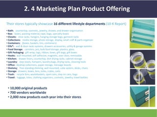 2. 4 Marketing Plan Product Offering 
Their stores typically showcase 16 different lifestyle departments (10-K Report) 
• Bath: countertop, cosmetic, jewelry, shower, and drawer organization 
• Box: boxes, packing material, tape, bags, specialty boxes 
• Closets: shoe racks, hangers, hanging storage bags, garment racks 
• Collections: media storage, photo storage, display, small craft & parts organizer 
• Containers: (boxes, baskets, tins, containers) 
• Elfa®: wall & door racks systems, drawers accessories, utility & garage systems 
• Food Storage: canisters, jars, bulk food storage, plastics, glass 
• Gift Packaging: gift wrap, tags, ribbon, bows, gift bags, gift boxes 
• Hooks: wall mounted, self-adhesive, magnetic, over-door, removable 
• Kitchen: drawer liners, countertop, dish drying racks, cabinet storage 
• Laundry: step stools, hampers, laundry bags, drying racks, cleaning tools 
• Office: desktop collections, paper storage, message boards 
• Shelving: free-standing shelving, wall mounted, cube system, desks, chairs 
• Storage: drawers, boxes, bins, totes, crates, carts 
• Trash: recycle bins, wastebaskets, open cans, step on cans, bags 
• Travel: luggage, totes, clothing organizers, cosmetic, jewelry, travel bottles 
• 10,000 original products 
• 700 vendors worldwide 
• 2,000 new products each year into their stores 
 