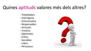 Quines aptituds valores més dels altres?
- Treballadors
- Intel·ligents
- Comunicatius
- Responsables
- Arriscats
- Creatius
- Optimistes
- Crítics
- Sensibles
- Líders
- Persuasius
 