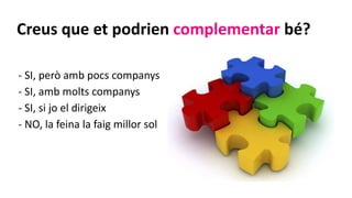 Creus que et podrien complementar bé?
- SI, però amb pocs companys
- SI, amb molts companys
- SI, si jo el dirigeix
- NO, la feina la faig millor sol
 