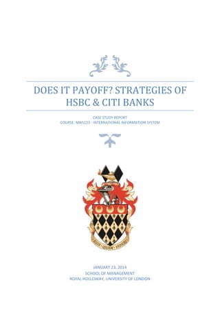 DOES IT PAYOFF? STRATEGIES OF
HSBC & CITI BANKS
CASE STUDY REPORT
COURSE: MN5123 - INTERNATIONAL INFORMATION SYSTEM
JANUARY 23, 2014
SCHOOL OF MANAGEMENT
ROYAL HOLLOWAY, UNIVERSITY OF LONDON
 