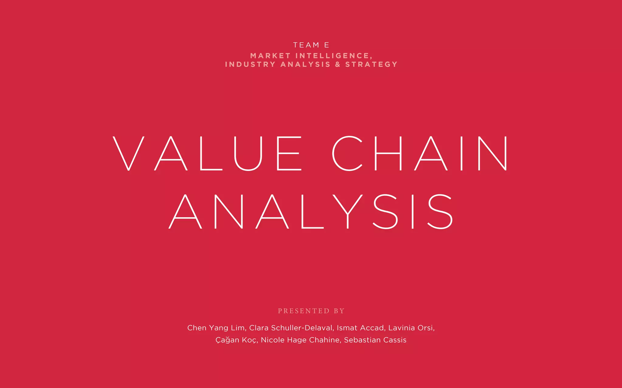 P R E S E N T E D B Y
M A R K E T I N T E L L I G E N C E ,
I N D U S T R Y A N A L Y S I S & S T R A T E G Y
T E A M E
Value Chain
Analysis
Chen Yang Lim, Clara Schuller-Delaval, Ismat Accad, Lavinia Orsi,
Çagan Koç, Nicole Hage Chahine, Sebastian Cassis
 