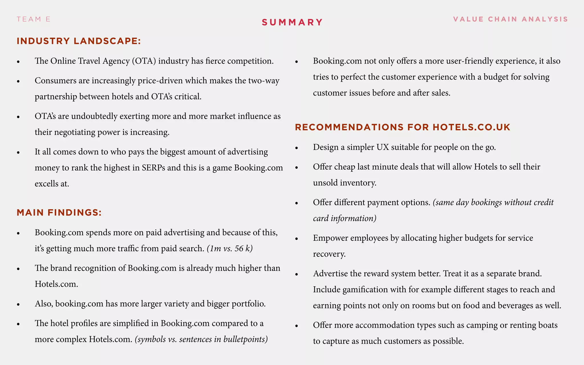 V A L U E C H A I N A N A L Y S I ST E A M E
Industry landscape:
•	 The Online Travel Agency (OTA) industry has fierce competition.
•	 Consumers are increasingly price-driven which makes the two-way
partnership between hotels and OTA’s critical.
•	 OTA’s are undoubtedly exerting more and more market influence as
their negotiating power is increasing.
•	 It all comes down to who pays the biggest amount of advertising
money to rank the highest in SERPs and this is a game Booking.com
excells at.
Main findings:
•	 Booking.com spends more on paid advertising and because of this,
it’s getting much more traffic from paid search. (1m vs. 56 k)
•	 The brand recognition of Booking.com is already much higher than
Hotels.com.
•	 Also, booking.com has more larger variety and bigger portfolio.
•	 The hotel profiles are simplified in Booking.com compared to a
more complex Hotels.com. (symbols vs. sentences in bulletpoints)
•	 Booking.com not only offers a more user-friendly experience, it also
tries to perfect the customer experience with a budget for solving
customer issues before and after sales.
Recommendations for Hotels.co.uk
•	 Design a simpler UX suitable for people on the go.
•	 Offer cheap last minute deals that will allow Hotels to sell their
unsold inventory.
•	 Offer different payment options. (same day bookings without credit
card information)
•	 Empower employees by allocating higher budgets for service
recovery.
•	 Advertise the reward system better. Treat it as a separate brand.
Include gamification with for example different stages to reach and
earning points not only on rooms but on food and beverages as well.
•	 Offer more accommodation types such as camping or renting boats
to capture as much customers as possible.
S ummary
 