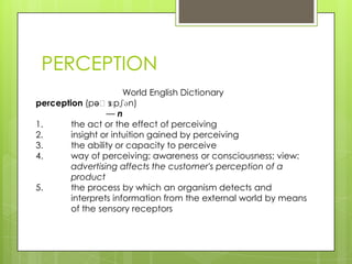 PERCEPTION
                      World English Dictionary
perception (pəˈs  ɛpʃən)
                 —n
1.      the act or the effect of perceiving
2.      insight or intuition gained by perceiving
3.      the ability or capacity to perceive
4.      way of perceiving; awareness or consciousness; view:
        advertising affects the customer's perception of a
        product
5.      the process by which an organism detects and
        interprets information from the external world by means
        of the sensory receptors
 