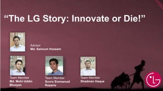 “The LG Story: Innovate or Die!”
Advisor
Md. Saimum Hossain
Team Member
Md. Mohi Uddin
Bhuiyan
Team Member
Suvro Emmanuel
Rozario
Team Member
Shadman Haque
 